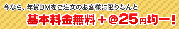 今なら、年賀DMをご注文のお客様に限りなんと 基本料金無料+@25円均一！